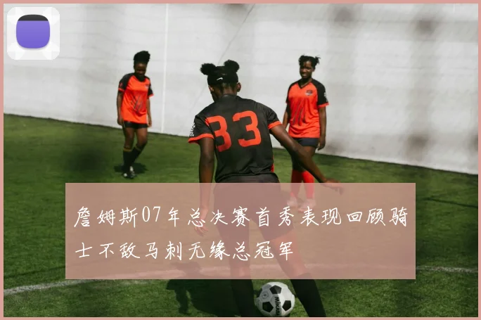 詹姆斯07年总决赛首秀表现回顾骑士不敌马刺无缘总冠军