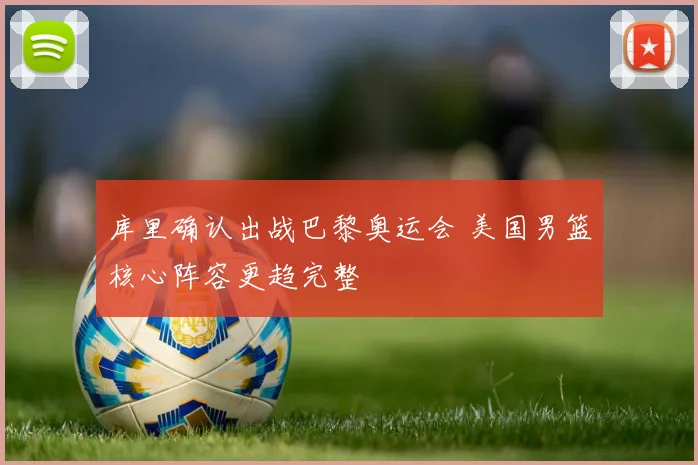 库里确认出战巴黎奥运会 美国男篮核心阵容更趋完整