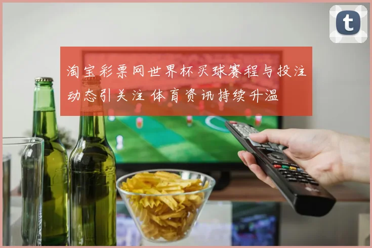 淘宝彩票网世界杯买球赛程与投注动态引关注 体育资讯持续升温