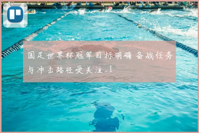国足世界杯冠军目标明确 备战任务与冲击路径受关注_1