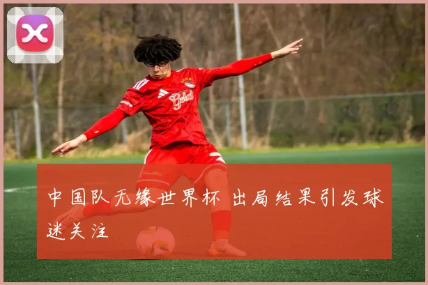 中国队无缘世界杯 出局结果引发球迷关注