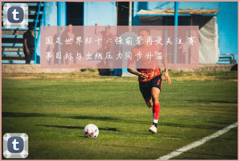 国足世界杯十六强前景再受关注 赛事目标与出线压力同步升温