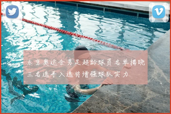 东京奥运会男足超龄球员名单揭晓三名选手入选将增强球队实力