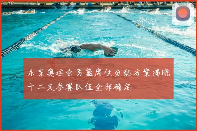 东京奥运会男篮席位分配方案揭晓十二支参赛队伍全部确定