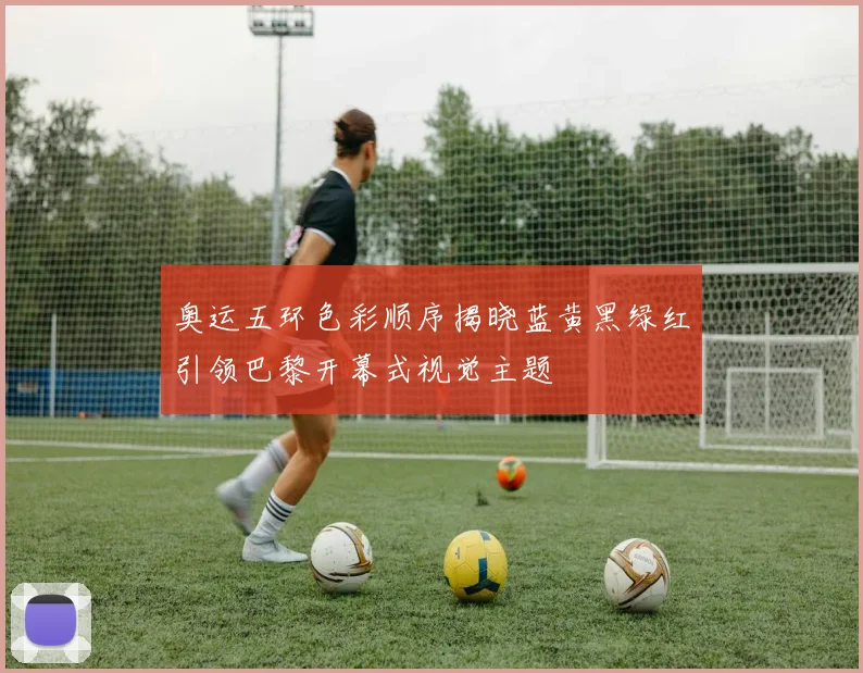 奥运五环色彩顺序揭晓蓝黄黑绿红引领巴黎开幕式视觉主题