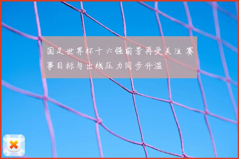 国足世界杯十六强前景再受关注 赛事目标与出线压力同步升温