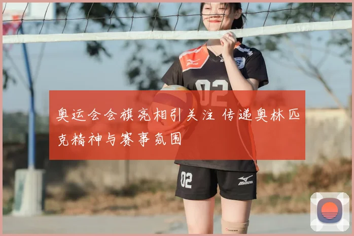 奥运会会旗亮相引关注 传递奥林匹克精神与赛事氛围