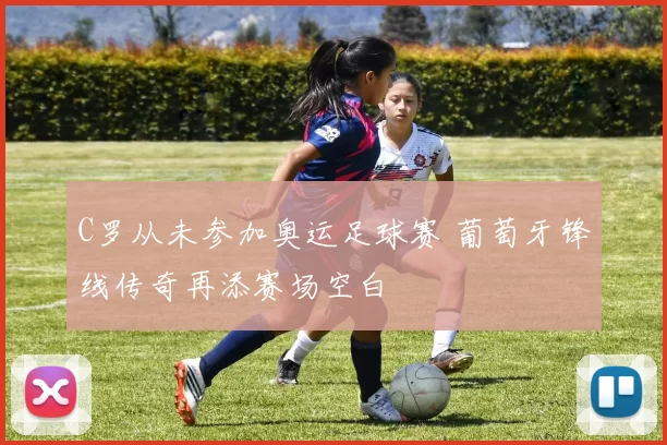 C罗从未参加奥运足球赛 葡萄牙锋线传奇再添赛场空白