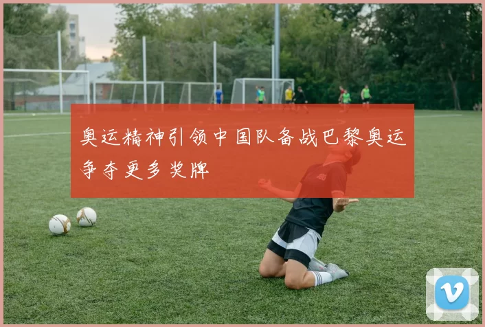 奥运精神引领中国队备战巴黎奥运争夺更多奖牌