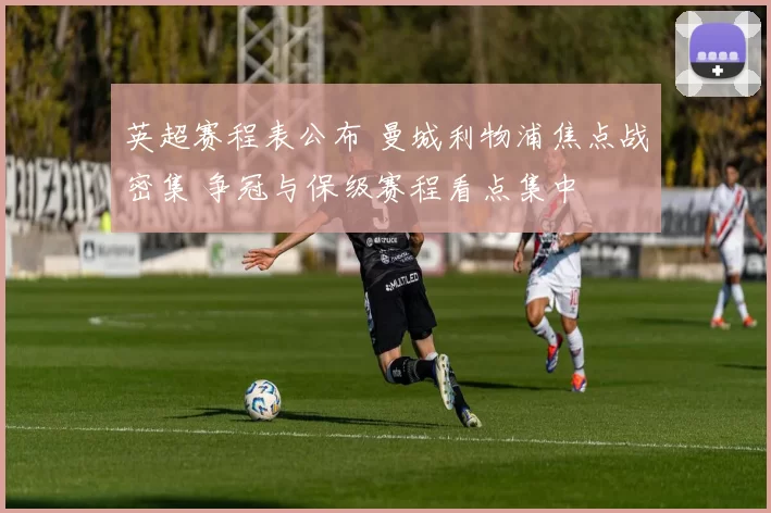 英超赛程表公布 曼城利物浦焦点战密集 争冠与保级赛程看点集中