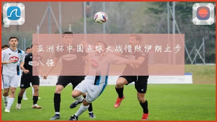 亚洲杯中国点球大战惜败伊朗止步八强