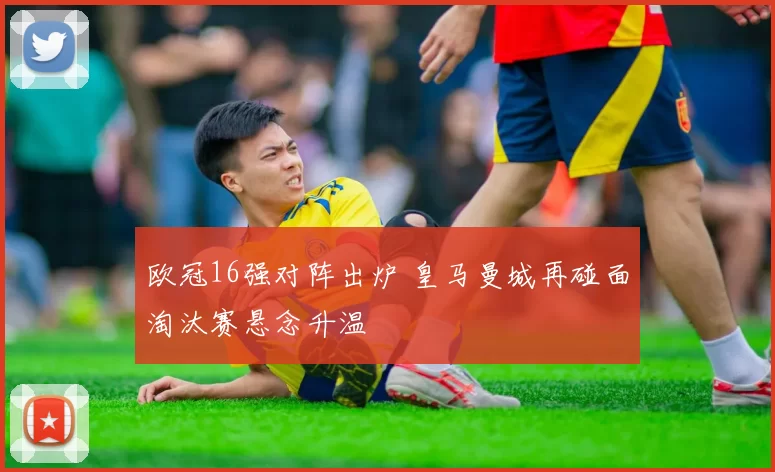 欧冠16强对阵出炉 皇马曼城再碰面淘汰赛悬念升温