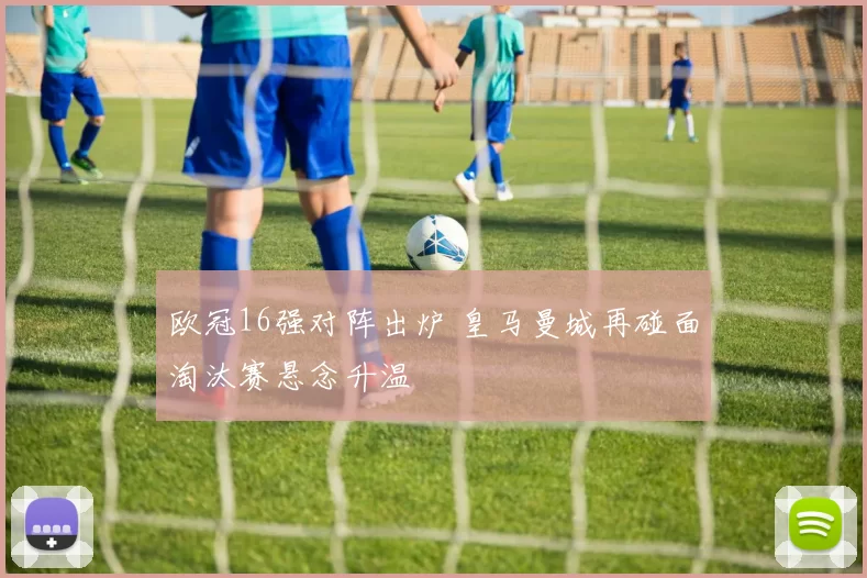 欧冠16强对阵出炉 皇马曼城再碰面淘汰赛悬念升温