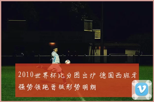 2010世界杯比分图出炉 德国西班牙强势领跑晋级形势明朗