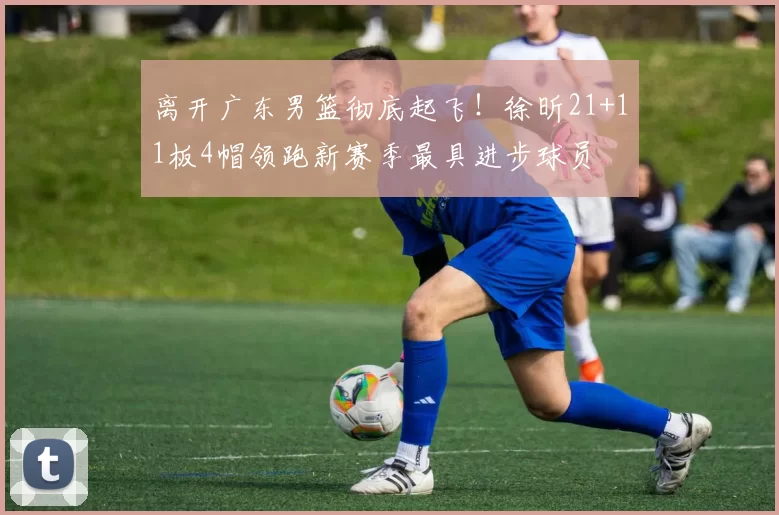 离开广东男篮彻底起飞!徐昕21+11板4帽领跑新赛季最具进步球员