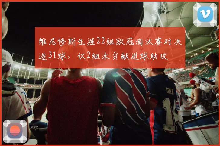 维尼修斯生涯22组欧冠淘汰赛对决造31球，仅2组未贡献进球助攻