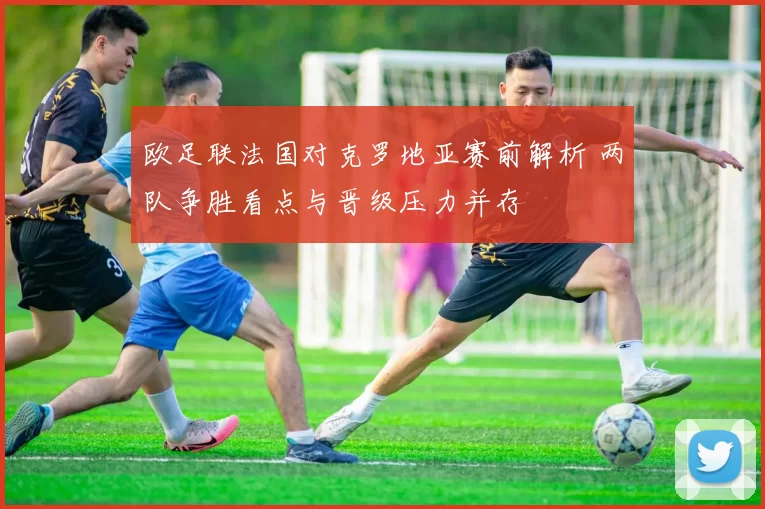 欧足联法国对克罗地亚赛前解析 两队争胜看点与晋级压力并存