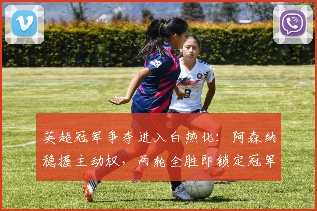 英超冠军争夺进入白热化：阿森纳稳握主动权，两轮全胜即锁定冠军！_曼城_比赛_剩余