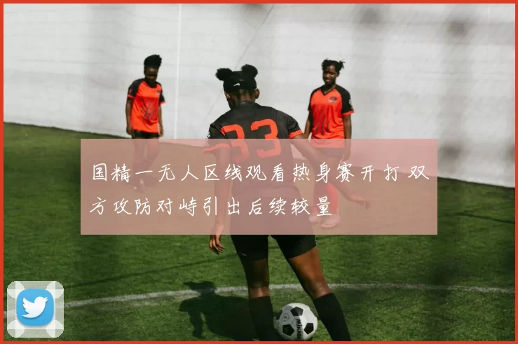 国精一无人区线观看热身赛开打 双方攻防对峙引出后续较量