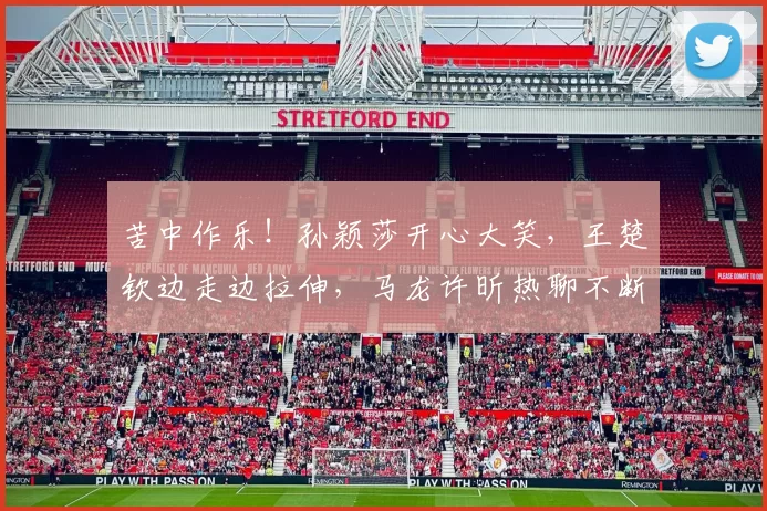 苦中作乐！孙颖莎开心大笑，王楚钦边走边拉伸，马龙许昕热聊不断