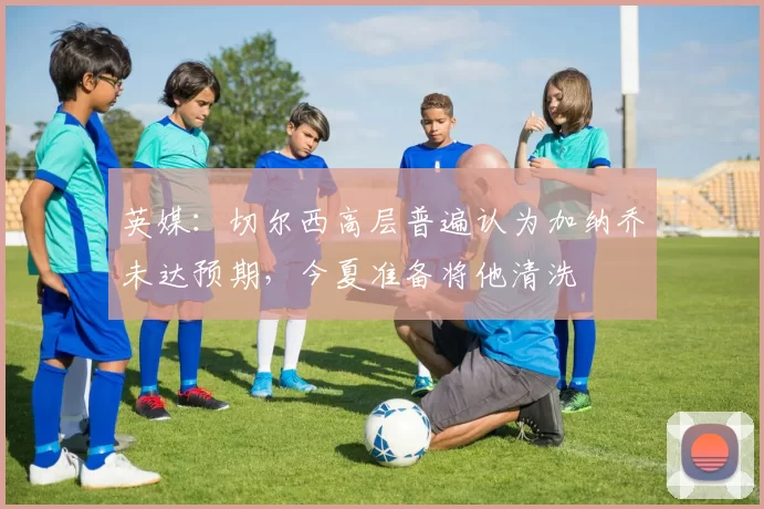 英媒：切尔西高层普遍认为加纳乔未达预期，今夏准备将他清洗