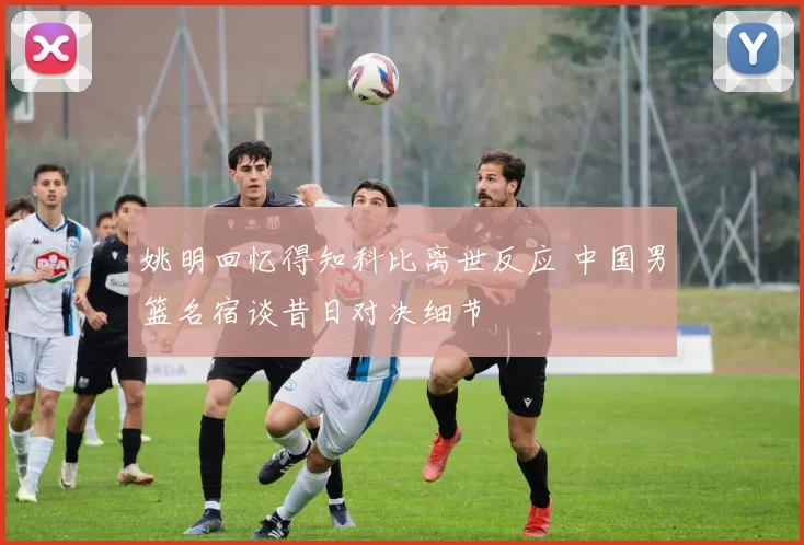 姚明回忆得知科比离世反应 中国男篮名宿谈昔日对决细节