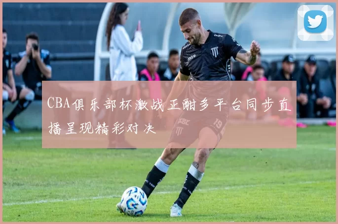 CBA俱乐部杯激战正酣多平台同步直播呈现精彩对决