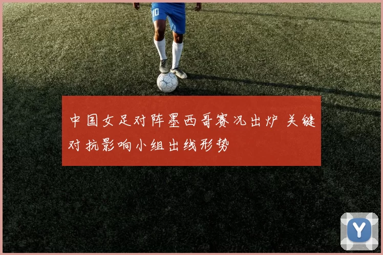 中国女足对阵墨西哥赛况出炉 关键对抗影响小组出线形势