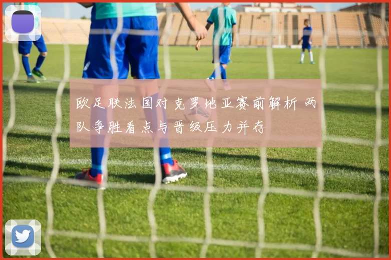 欧足联法国对克罗地亚赛前解析 两队争胜看点与晋级压力并存