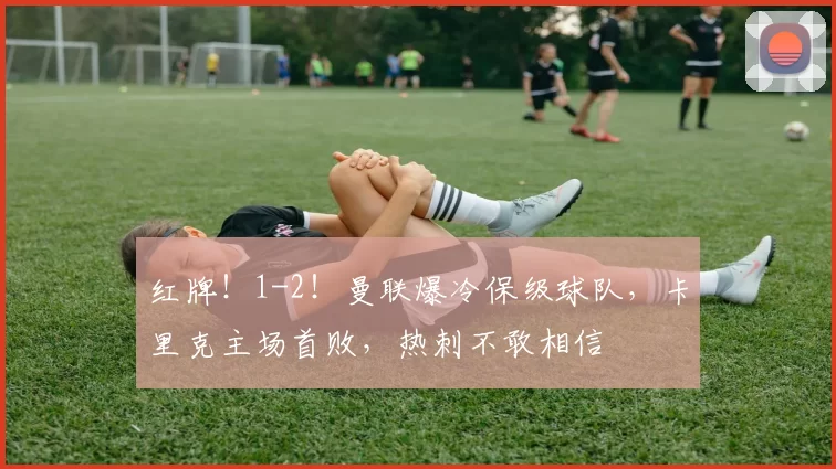 红牌！1-2！曼联爆冷保级球队，卡里克主场首败，热刺不敢相信