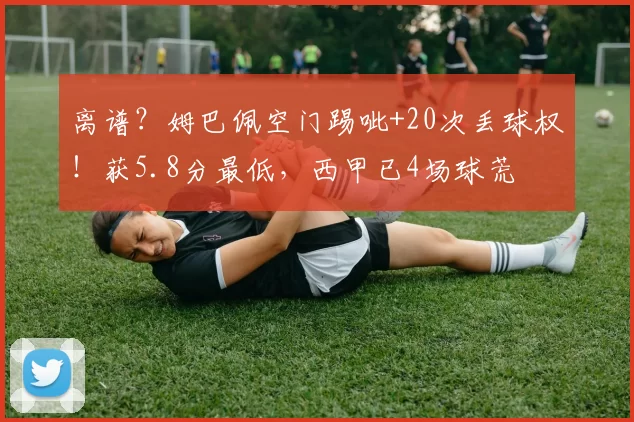 离谱？姆巴佩空门踢呲+20次丢球权！获5.8分最低，西甲已4场球荒