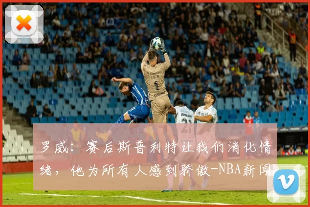 罗威：赛后斯普利特让我们消化情绪，他为所有人感到骄傲-NBA新闻