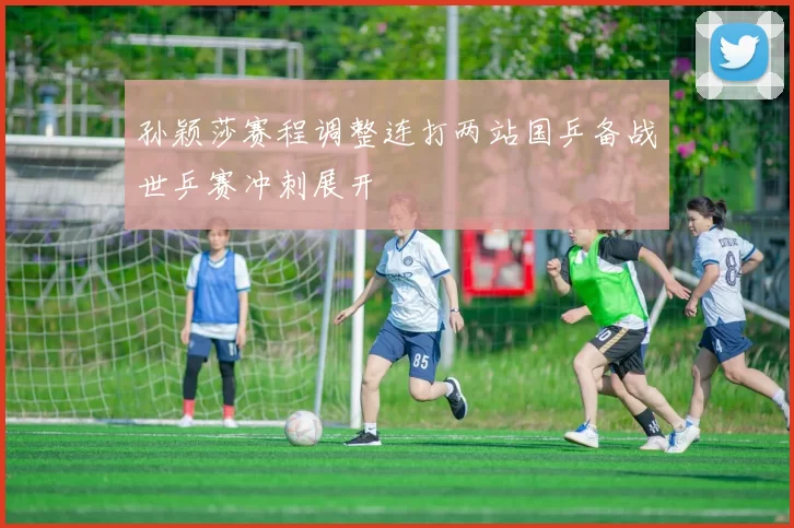 孙颖莎赛程调整连打两站国乒备战世乒赛冲刺展开