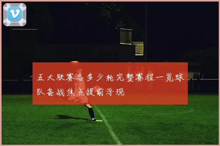 五大联赛各多少轮完整赛程一览球队备战焦点提前浮现