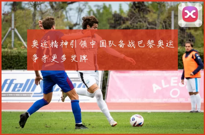 奥运精神引领中国队备战巴黎奥运争夺更多奖牌