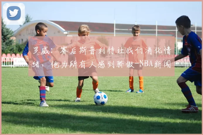 罗威：赛后斯普利特让我们消化情绪，他为所有人感到骄傲-NBA新闻