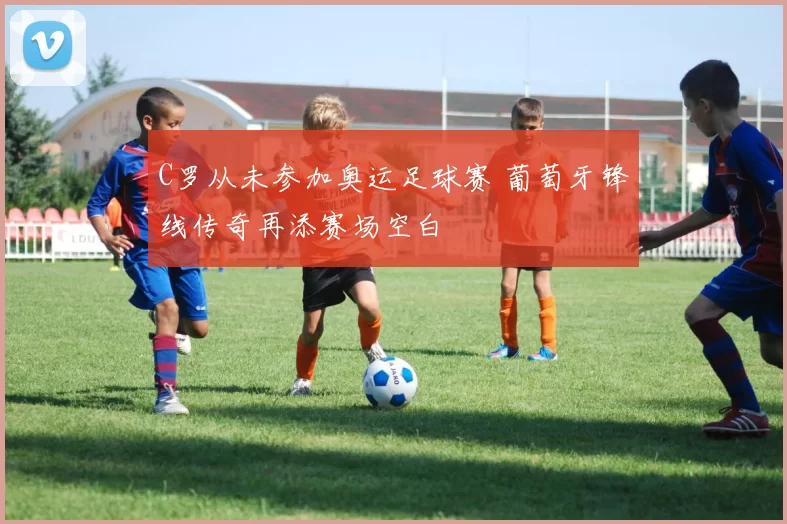 C罗从未参加奥运足球赛 葡萄牙锋线传奇再添赛场空白
