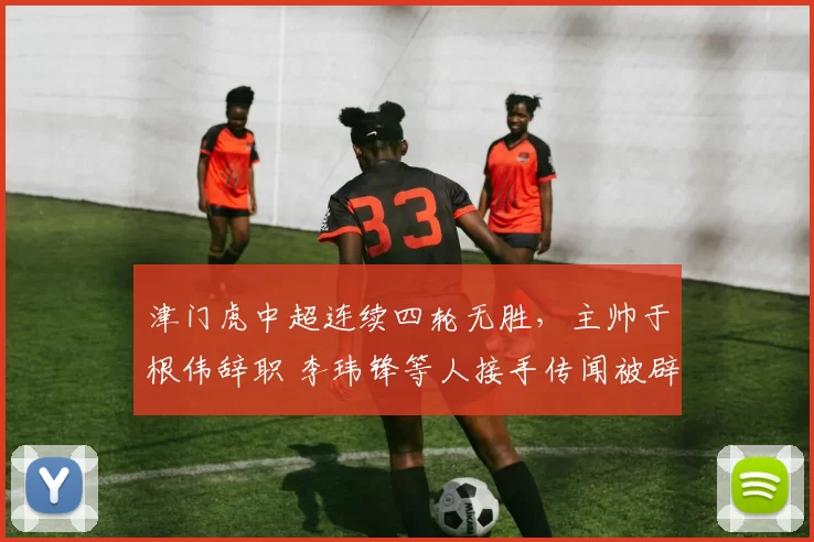 津门虎中超连续四轮无胜，主帅于根伟辞职 李玮锋等人接手传闻被辟谣_比赛_结果_申花队