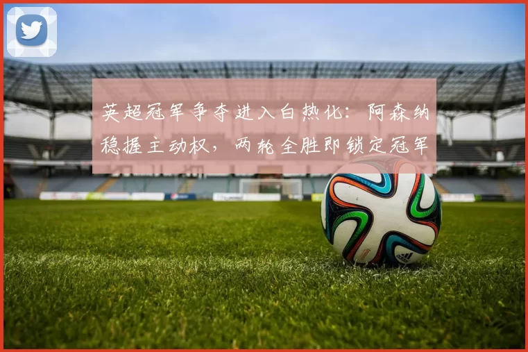 英超冠军争夺进入白热化：阿森纳稳握主动权，两轮全胜即锁定冠军！_曼城_比赛_剩余