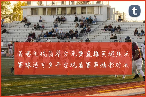 香港电视翡翠台免费直播英超焦点赛球迷可多平台观看赛事精彩对决