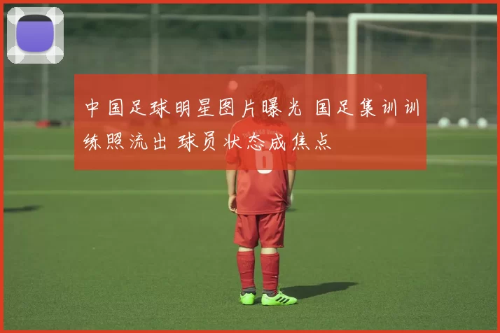 中国足球明星图片曝光 国足集训训练照流出 球员状态成焦点